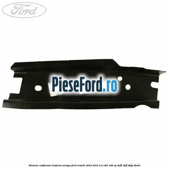 Element ranforsare lonjeron stanga Ford Transit 2014-2018 2.2 TDCi 100 cp DRF5, DRFF, DRFG diesel