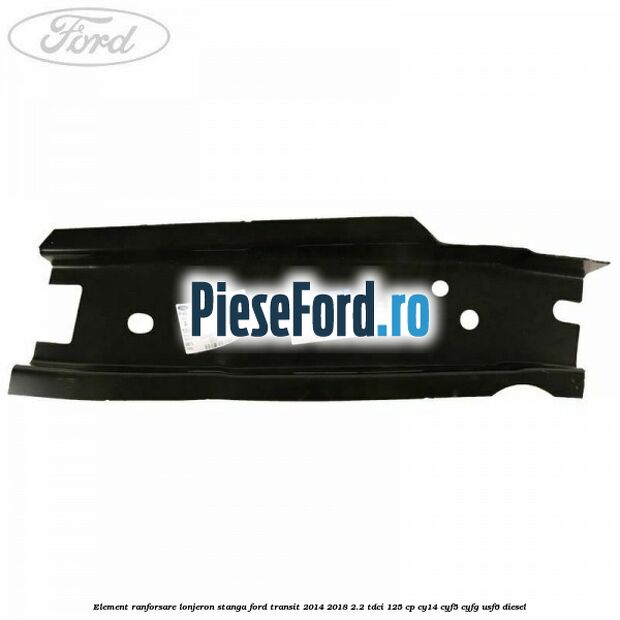 Element ranforsare lonjeron stanga Ford Transit 2014-2018 2.2 TDCi 125 cp CY14, CYF5, CYFG, USF6 diesel