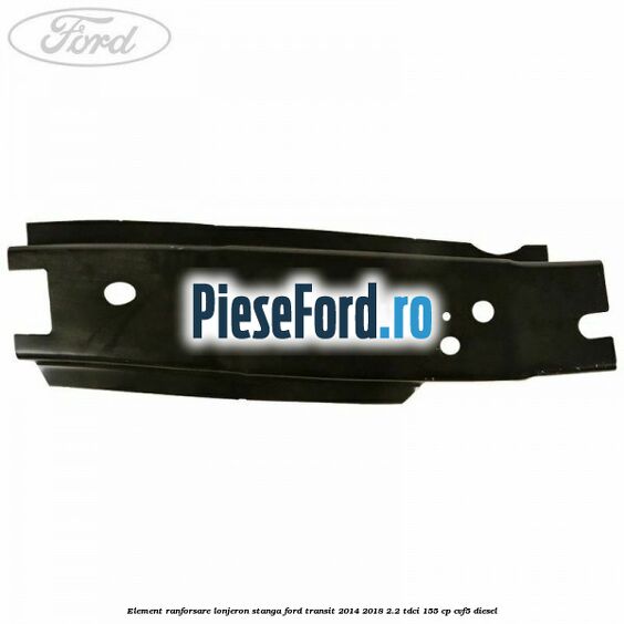 Element ranforsare lonjeron stanga Ford Transit 2014-2018 2.2 TDCi 155 cp CVF5 diesel