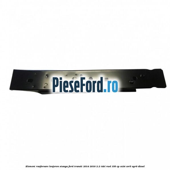 Element ranforsare lonjeron stanga Ford Transit 2014-2018 2.2 TDCi RWD 155 cp CV24, CVR5, UYR6 diesel
