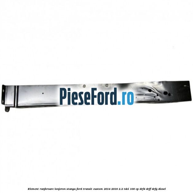 Element ranforsare lonjeron stanga Ford Transit Custom 2014-2018 2.2 TDCi 100 cp Element ranforsare lonjeron stanga Ford Transit Custom 2014-2018 2.2 TDCi 100 cp DRF4, DRFF, DRFG diesel