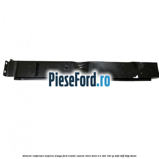 Element ranforsare lonjeron stanga Ford Transit Custom 2014-2018 2.2 TDCi 100 cp Element ranforsare lonjeron stanga Ford Transit Custom 2014-2018 2.2 TDCi 100 cp DRF4, DRFF, DRFG diesel