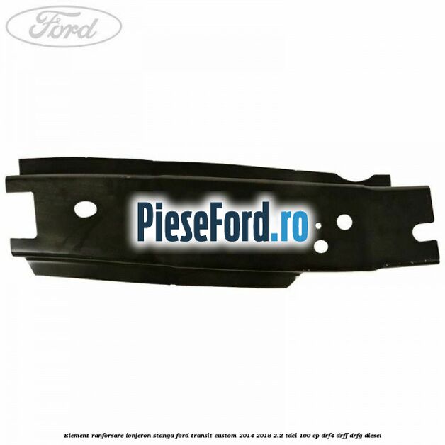 Element ranforsare lonjeron stanga Ford Transit Custom 2014-2018 2.2 TDCi 100 cp DRF4, DRFF, DRFG diesel