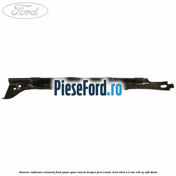 Element ranforsare orizontal final panou spate lateral dreapta Ford Transit 2014-2018 2.2 TDCi 155 cp CVF5 diesel