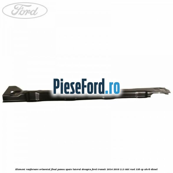 Element ranforsare orizontal final panou spate lateral dreapta Ford Transit 2014-2018 2.2 TDCi RWD 135 cp UHR5 diesel