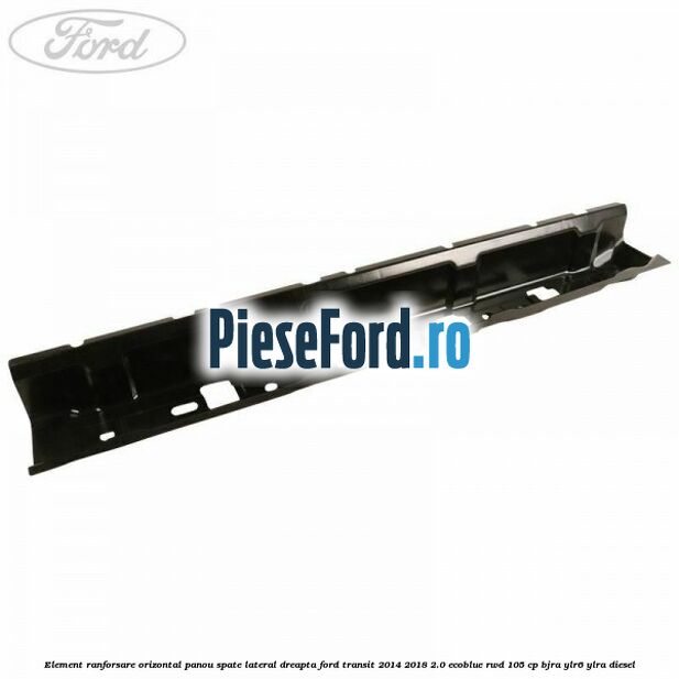 Element ranforsare orizontal panou spate lateral dreapta Ford Transit 2014-2018 2.0 EcoBlue RWD 105 cp BJRA, YLR6, YLRA diesel