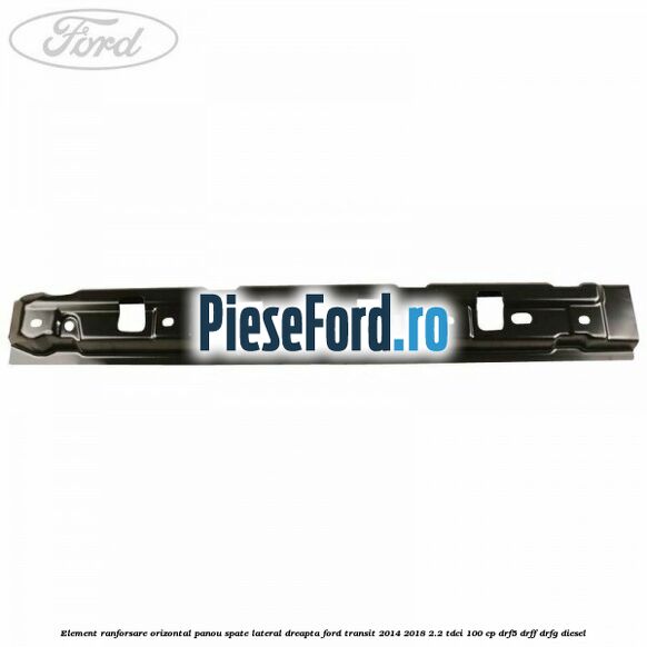 Element ranforsare orizontal panou spate lateral dreapta Ford Transit 2014-2018 2.2 TDCi 100 cp Element ranforsare orizontal panou spate lateral dreapta Ford Transit 2014-2018 2.2 TDCi 100 cp DRF5, DRFF, DRFG diesel