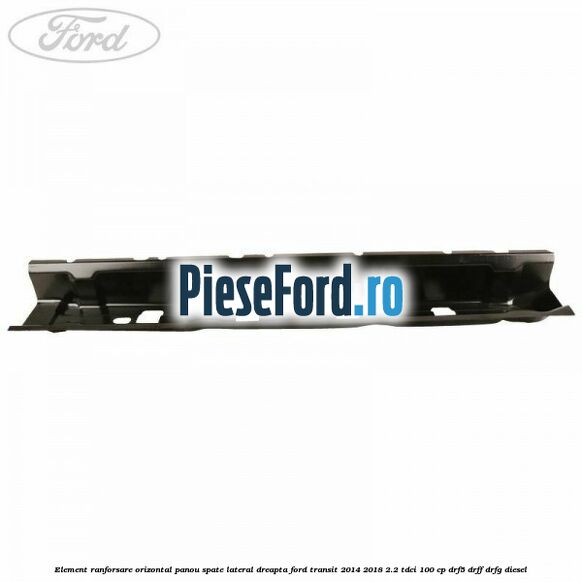 Element ranforsare orizontal panou spate lateral dreapta Ford Transit 2014-2018 2.2 TDCi 100 cp Element ranforsare orizontal panou spate lateral dreapta Ford Transit 2014-2018 2.2 TDCi 100 cp DRF5, DRFF, DRFG diesel