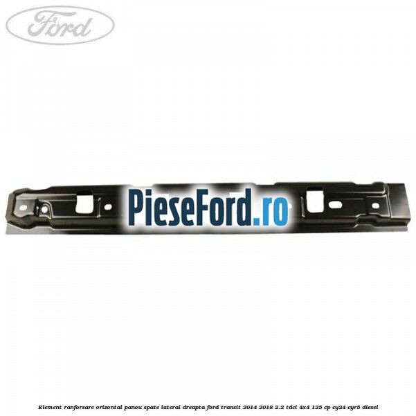 Element ranforsare orizontal panou spate lateral dreapta Ford Transit 2014-2018 2.2 TDCi 4x4 125 cp Element ranforsare orizontal panou spate lateral dreapta Ford Transit 2014-2018 2.2 TDCi 4x4 125 cp CY24, CYR5 diesel