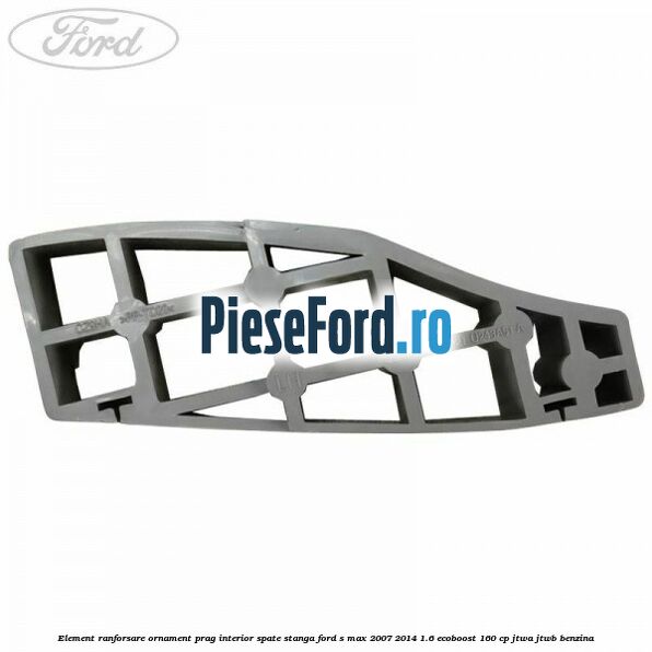 Element ranforsare ornament prag interior spate stanga Ford S-Max 2007-2014 1.6 EcoBoost 160 cp JTWA, JTWB benzina