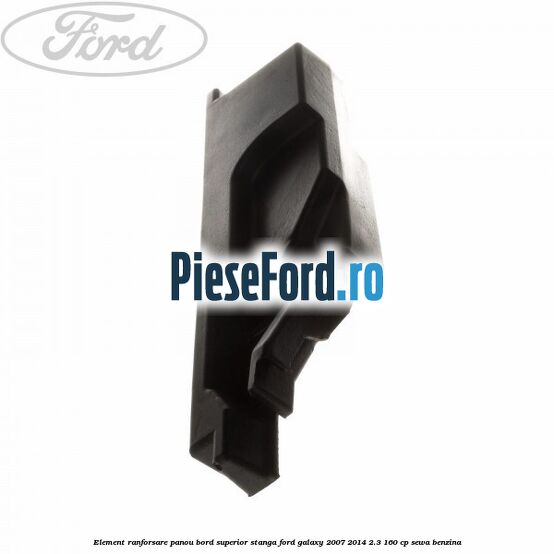 Element ranforsare panou bord superior stanga Ford Galaxy 2007-2014 2.3 160 cp Element ranforsare panou bord superior stanga Ford Galaxy 2007-2014 2.3 160 cp SEWA benzina
