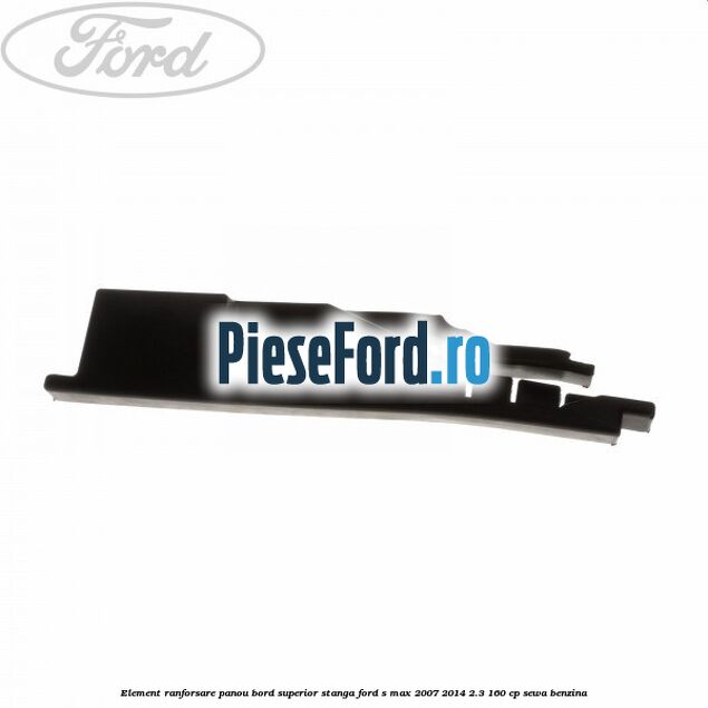 Element ranforsare panou bord superior stanga Ford S-Max 2007-2014 2.3 160 cp SEWA benzina