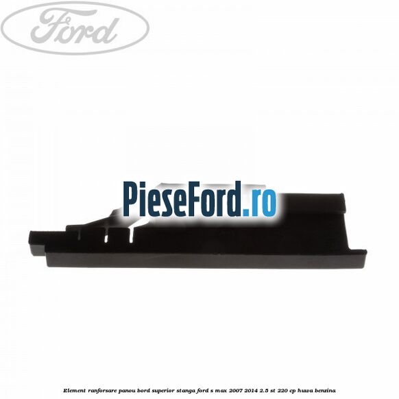 Element ranforsare panou bord superior stanga Ford S-Max 2007-2014 2.5 ST 220 cp Element ranforsare panou bord superior stanga Ford S-Max 2007-2014 2.5 ST 220 cp HUWA benzina