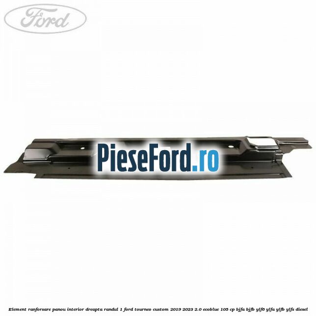 Element ranforsare panou interior dreapta randul 1 Ford Tourneo Custom 2019-2023 2.0 EcoBlue 105 cp BJFA, BJFB, YLF6, YLFA, YLFB, YLFS diesel