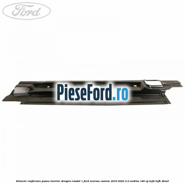 Element ranforsare panou interior dreapta randul 1 Ford Tourneo Custom 2019-2023 2.0 EcoBlue 185 cp BCFA, BCFB diesel