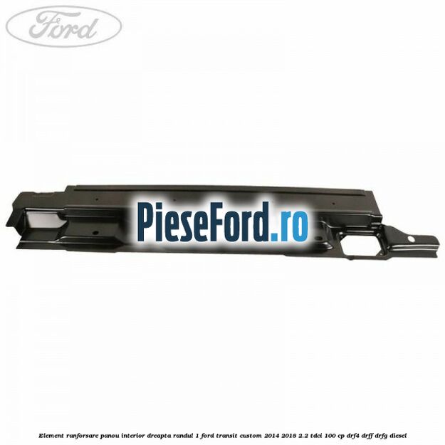 Element ranforsare panou interior dreapta randul 1 Ford Transit Custom 2014-2018 2.2 TDCi 100 cp DRF4, DRFF, DRFG diesel