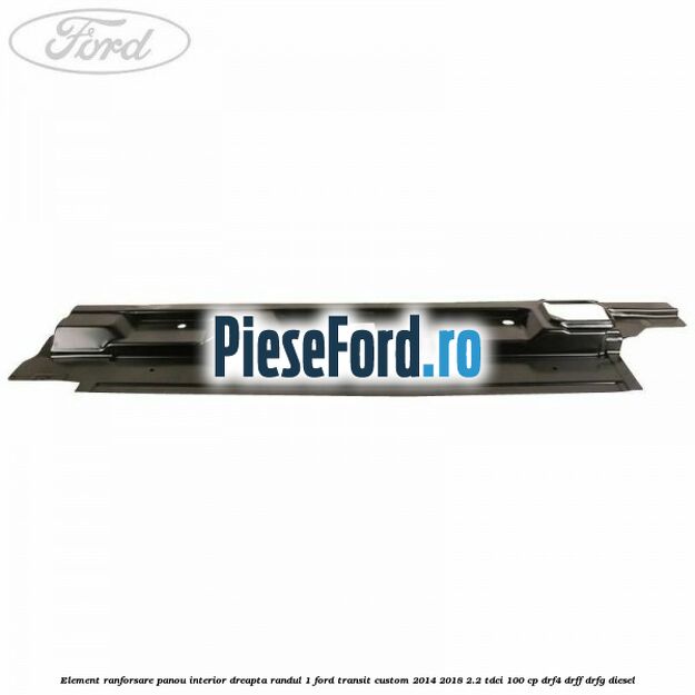 Element ranforsare panou interior dreapta randul 1 Ford Transit Custom 2014-2018 2.2 TDCi 100 cp DRF4, DRFF, DRFG diesel