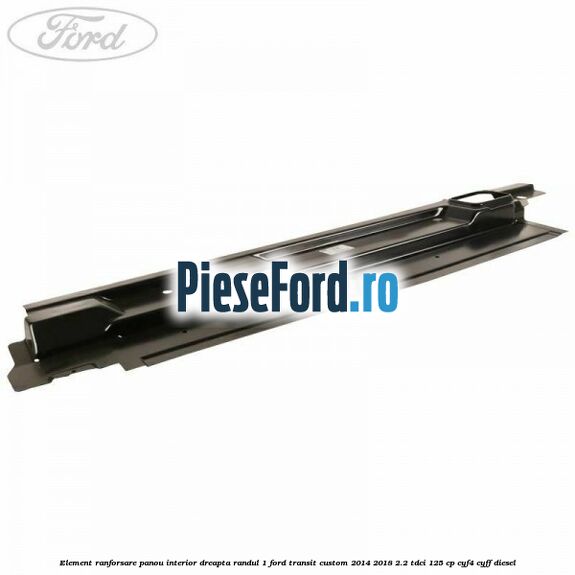 Element ranforsare panou interior dreapta randul 1 Ford Transit Custom 2014-2018 2.2 TDCi 125 cp CYF4, CYFF diesel