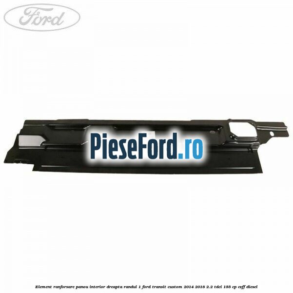 Element ranforsare panou interior dreapta randul 1 Ford Transit Custom 2014-2018 2.2 TDCi 155 cp Element ranforsare panou interior dreapta randul 1 Ford Transit Custom 2014-2018 2.2 TDCi 155 cp CVFF diesel