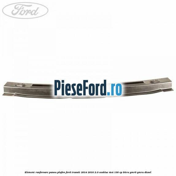 Element ranforsare panou plafon Ford Transit 2014-2018 2.0 EcoBlue 4x4 130 cp Element ranforsare panou plafon Ford Transit 2014-2018 2.0 EcoBlue 4x4 130 cp BKRA, YMR6, YMRA diesel