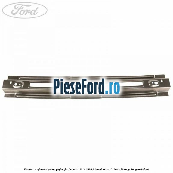 Element ranforsare panou plafon Ford Transit 2014-2018 2.0 EcoBlue RWD 130 cp Element ranforsare panou plafon Ford Transit 2014-2018 2.0 EcoBlue RWD 130 cp BKRA, YMHA, YMR6 diesel