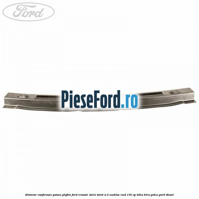 Element ranforsare panou plafon Ford Transit 2014-2018 2.0 EcoBlue RWD 170 cp BLHA, BLRA, YNHA, YNR6 diesel