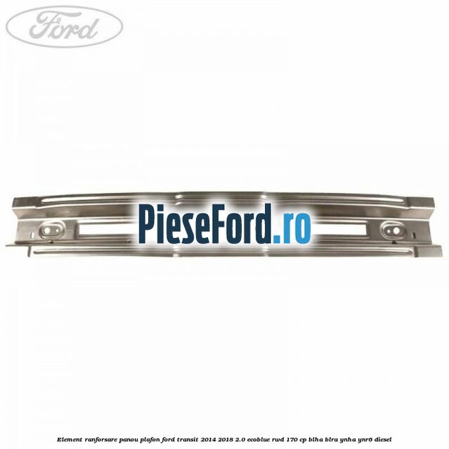 Element ranforsare panou plafon Ford Transit 2014-2018 2.0 EcoBlue RWD 170 cp BLHA, BLRA, YNHA, YNR6 diesel