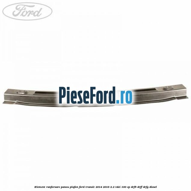 Element ranforsare panou plafon Ford Transit 2014-2018 2.2 TDCi 100 cp DRF5, DRFF, DRFG diesel