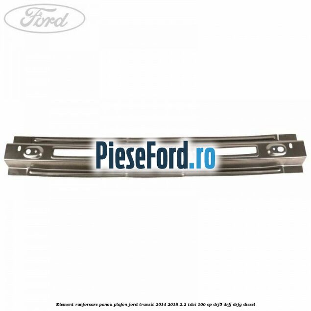 Element ranforsare panou plafon Ford Transit 2014-2018 2.2 TDCi 100 cp DRF5, DRFF, DRFG diesel