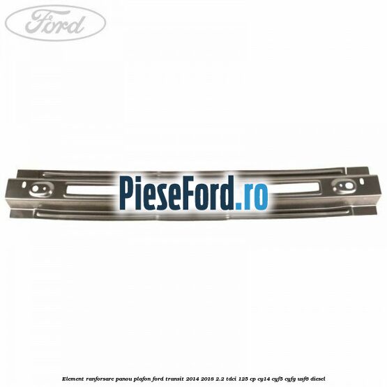 Element ranforsare panou plafon Ford Transit 2014-2018 2.2 TDCi 125 cp CY14, CYF5, CYFG, USF6 diesel