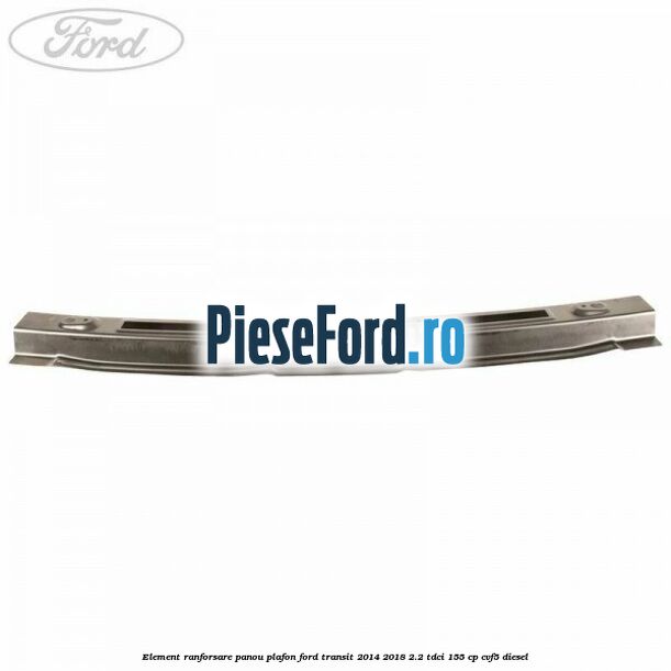 Element ranforsare panou plafon Ford Transit 2014-2018 2.2 TDCi 155 cp CVF5 diesel