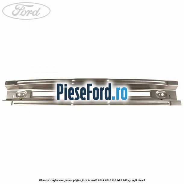 Element ranforsare panou plafon Ford Transit 2014-2018 2.2 TDCi 155 cp CVF5 diesel