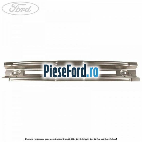 Element ranforsare panou plafon Ford Transit 2014-2018 2.2 TDCi 4x4 125 cp CY24, CYR5 diesel