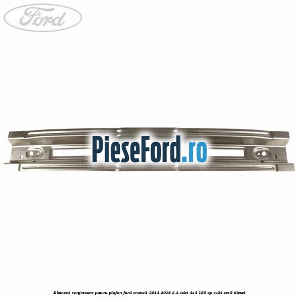 Element ranforsare panou plafon Ford Transit 2014-2018 2.2 TDCi 4x4 155 cp CV24, CVR5 diesel