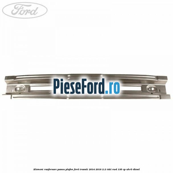 Element ranforsare panou plafon Ford Transit 2014-2018 2.2 TDCi RWD 135 cp Element ranforsare panou plafon Ford Transit 2014-2018 2.2 TDCi RWD 135 cp UHR5 diesel