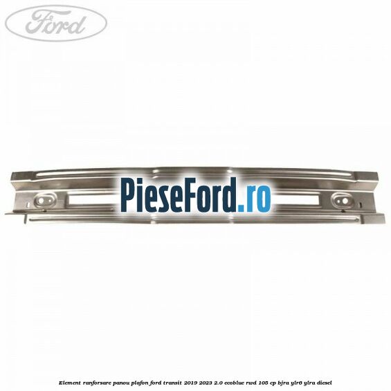 Element ranforsare panou plafon Ford Transit 2019-2023 2.0 EcoBlue RWD 105 cp BJRA, YLR6, YLRA diesel