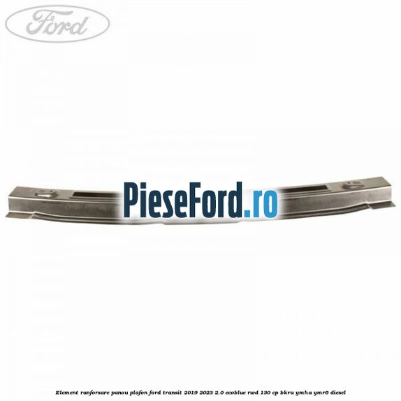 Element ranforsare panou plafon Ford Transit 2019-2023 2.0 EcoBlue RWD 130 cp BKRA, YMHA, YMR6 diesel