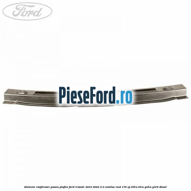 Element ranforsare panou plafon Ford Transit 2019-2023 2.0 EcoBlue RWD 170 cp BLHA, BLRA, YNHA, YNR6 diesel