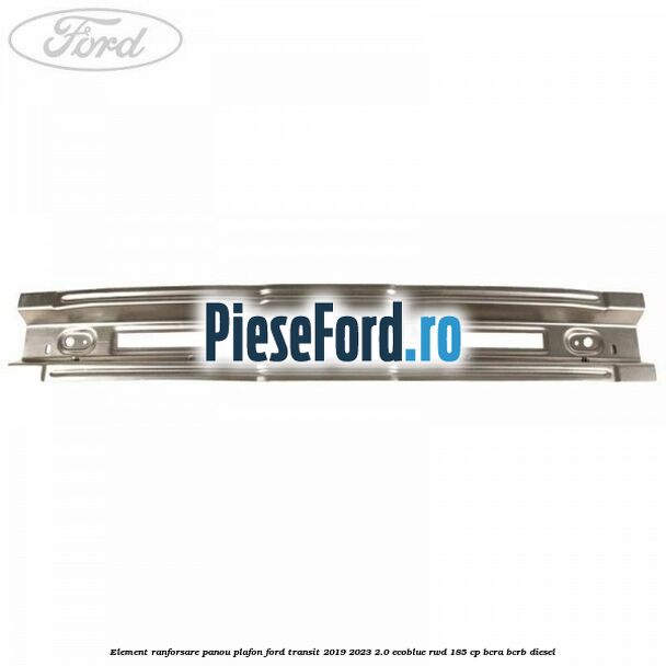 Element ranforsare panou plafon Ford Transit 2019-2023 2.0 EcoBlue RWD 185 cp BCRA, BCRB diesel