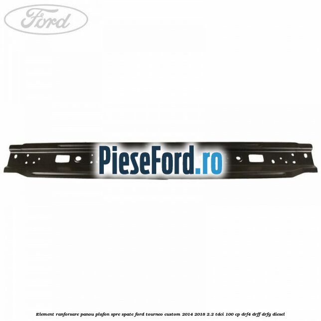 Element ranforsare panou plafon spre spate Ford Tourneo Custom 2014-2018 2.2 TDCi 100 cp DRF4, DRFF, DRFG diesel