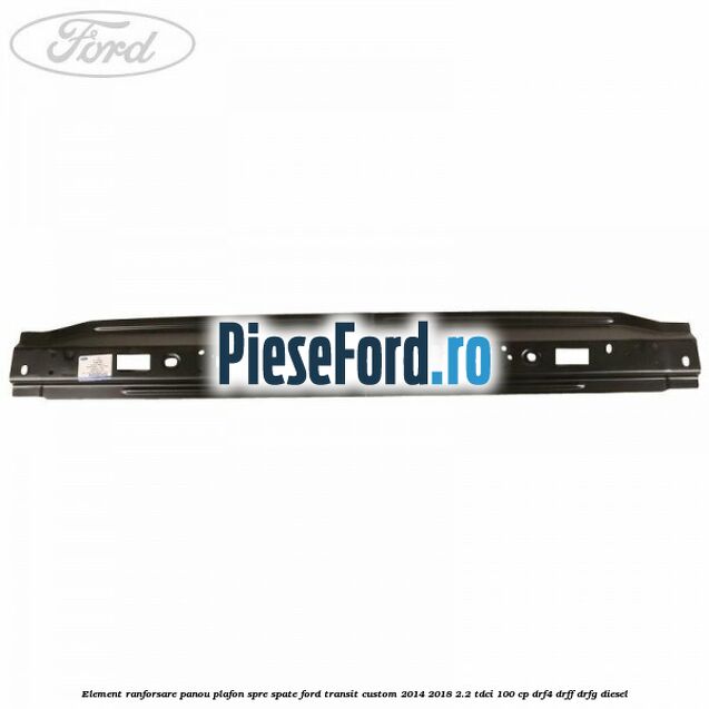 Element ranforsare panou plafon spre spate Ford Transit Custom 2014-2018 2.2 TDCi 100 cp DRF4, DRFF, DRFG diesel