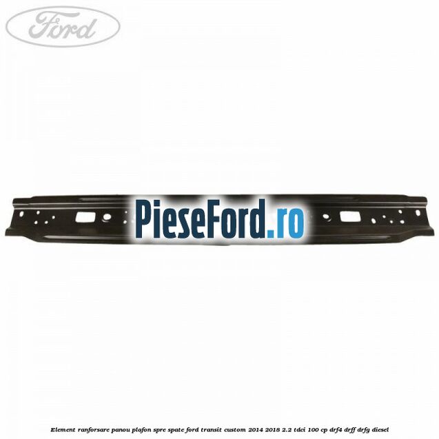 Element ranforsare panou plafon spre spate Ford Transit Custom 2014-2018 2.2 TDCi 100 cp DRF4, DRFF, DRFG diesel