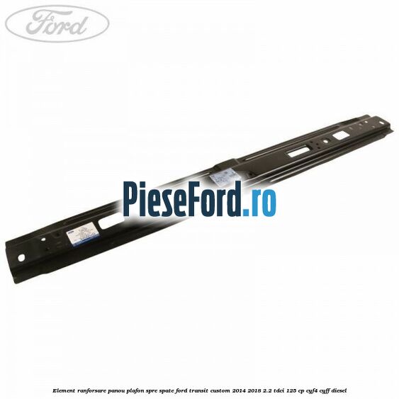 Element ranforsare panou plafon spre spate Ford Transit Custom 2014-2018 2.2 TDCi 125 cp CYF4, CYFF diesel