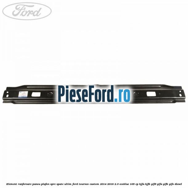 Element ranforsare panou plafon spre spate ultim Ford Tourneo Custom 2014-2018 2.0 EcoBlue 105 cp BJFA, BJFB, YLF6, YLFA, YLFB, YLFS diesel