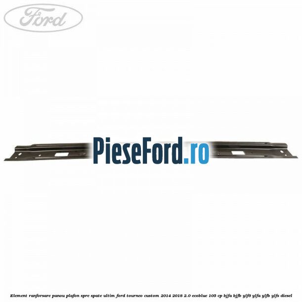 Element ranforsare panou plafon spre spate ultim Ford Tourneo Custom 2014-2018 2.0 EcoBlue 105 cp BJFA, BJFB, YLF6, YLFA, YLFB, YLFS diesel
