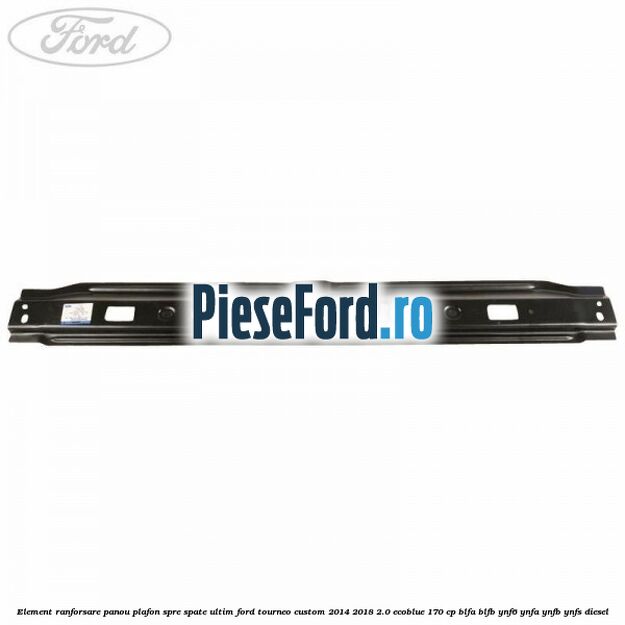 Element ranforsare panou plafon spre spate ultim Ford Tourneo Custom 2014-2018 2.0 EcoBlue 170 cp BLFA, BLFB, YNF6, YNFA, YNFB, YNFS diesel