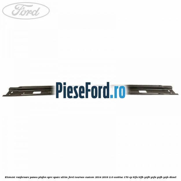 Element ranforsare panou plafon spre spate ultim Ford Tourneo Custom 2014-2018 2.0 EcoBlue 170 cp BLFA, BLFB, YNF6, YNFA, YNFB, YNFS diesel