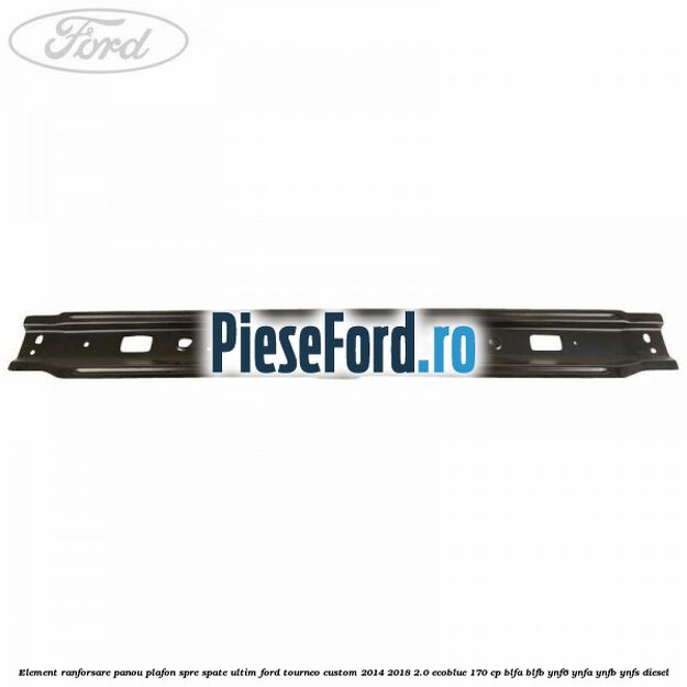 Element ranforsare panou plafon spre spate ultim Ford Tourneo Custom 2014-2018 2.0 EcoBlue 170 cp BLFA, BLFB, YNF6, YNFA, YNFB, YNFS diesel