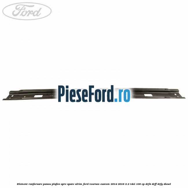 Element ranforsare panou plafon spre spate ultim Ford Tourneo Custom 2014-2018 2.2 TDCi 100 cp DRF4, DRFF, DRFG diesel