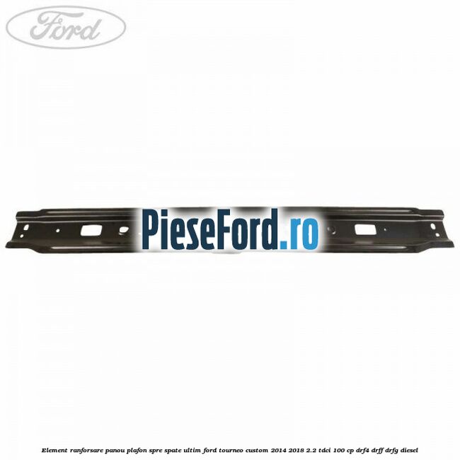 Element ranforsare panou plafon spre spate ultim Ford Tourneo Custom 2014-2018 2.2 TDCi 100 cp DRF4, DRFF, DRFG diesel